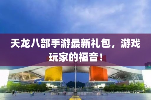 天龍八部手游最新禮包，游戲玩家的福音！