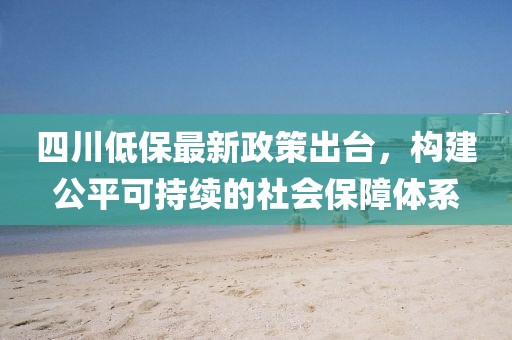 四川低保最新政策出臺(tái)，構(gòu)建公平可持續(xù)的社會(huì)保障體系