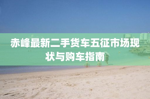 赤峰最新二手貨車五征市場現(xiàn)狀與購車指南
