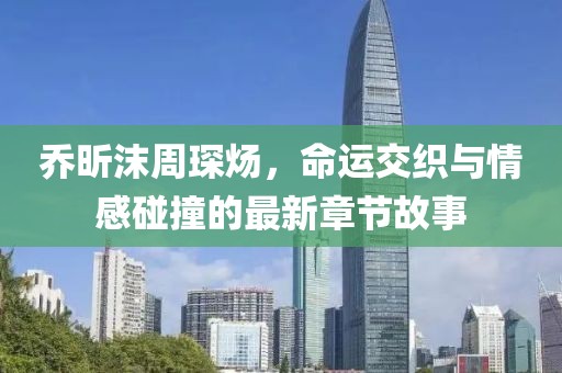 喬昕沫周琛煬，命運交織與情感碰撞的最新章節(jié)故事