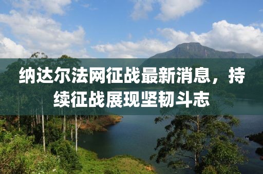 納達(dá)爾法網(wǎng)征戰(zhàn)最新消息，持續(xù)征戰(zhàn)展現(xiàn)堅(jiān)韌斗志