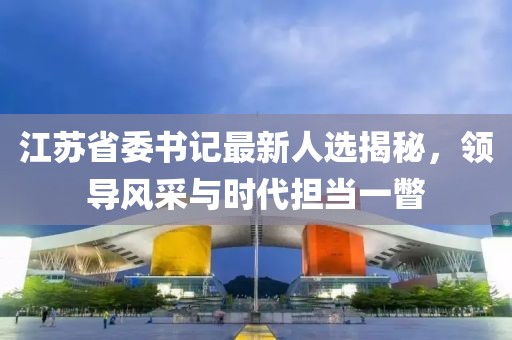 江蘇省委書記最新人選揭秘，領(lǐng)導(dǎo)風(fēng)采與時代擔(dān)當(dāng)一瞥