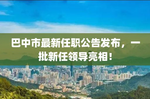 巴中市最新任職公告發(fā)布，一批新任領(lǐng)導(dǎo)亮相！
