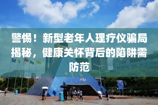 警惕！新型老年人理療儀騙局揭秘，健康關(guān)懷背后的陷阱需防范