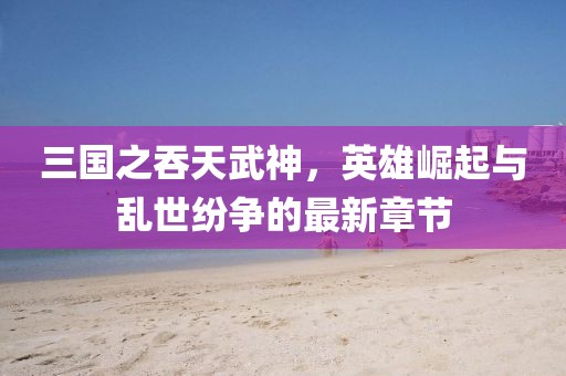 三國之吞天武神，英雄崛起與亂世紛爭的最新章節(jié)