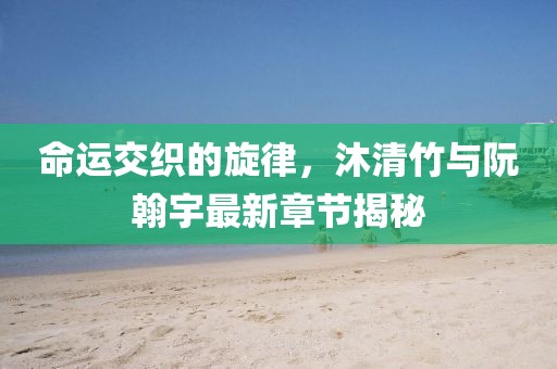 命運交織的旋律，沐清竹與阮翰宇最新章節(jié)揭秘