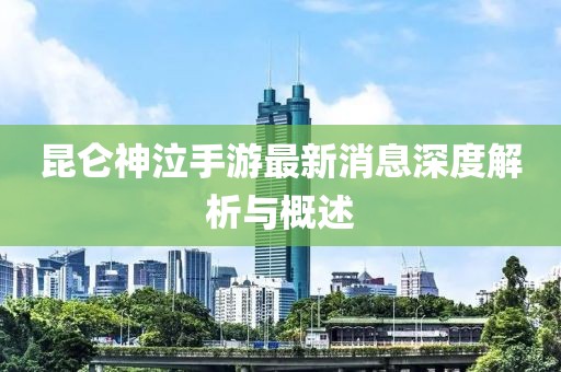 昆侖神泣手游最新消息深度解析與概述