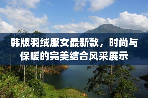韓版羽絨服女最新款，時尚與保暖的完美結(jié)合風(fēng)采展示
