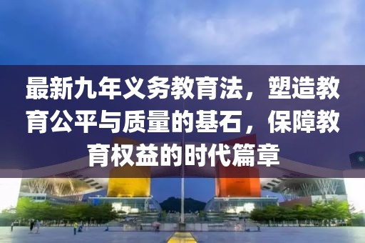 最新九年義務(wù)教育法，塑造教育公平與質(zhì)量的基石，保障教育權(quán)益的時代篇章