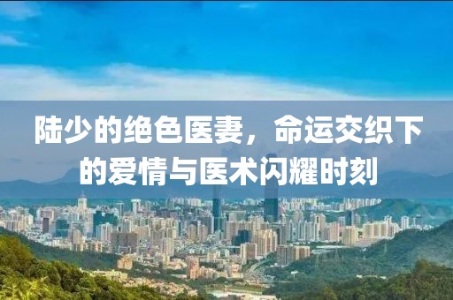 陸少的絕色醫(yī)妻，命運交織下的愛情與醫(yī)術閃耀時刻