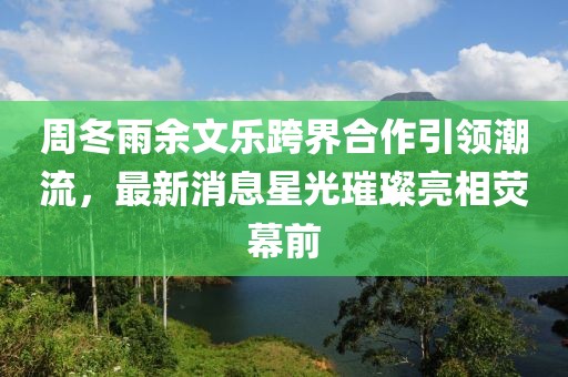周冬雨余文樂跨界合作引領(lǐng)潮流，最新消息星光璀璨亮相熒幕前