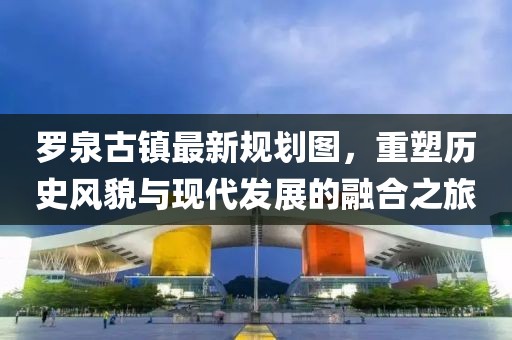 羅泉古鎮(zhèn)最新規(guī)劃圖，重塑歷史風(fēng)貌與現(xiàn)代發(fā)展的融合之旅
