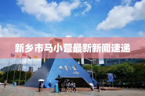 新鄉(xiāng)市馬小營最新新聞速遞