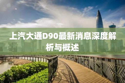 上汽大通D90最新消息深度解析與概述