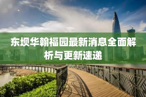 東壩華翰福園最新消息全面解析與更新速遞