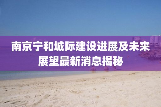 南京寧和城際建設(shè)進(jìn)展及未來展望最新消息揭秘