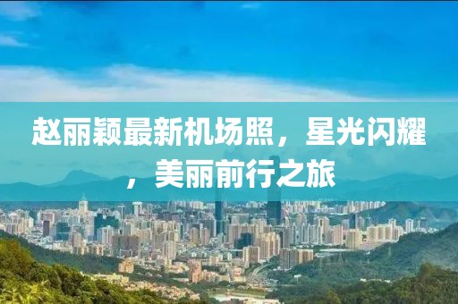 趙麗穎最新機(jī)場(chǎng)照，星光閃耀，美麗前行之旅