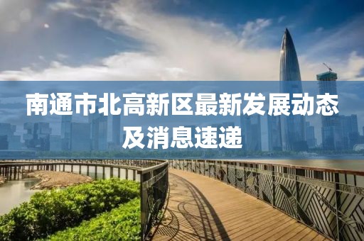 南通市北高新區(qū)最新發(fā)展動(dòng)態(tài)及消息速遞