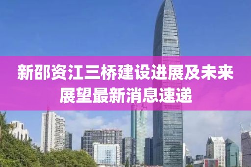 新邵資江三橋建設(shè)進展及未來展望最新消息速遞