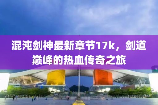 混沌劍神最新章節(jié)17k，劍道巔峰的熱血傳奇之旅
