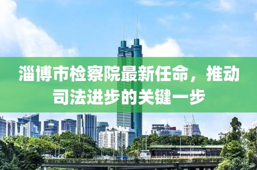 淄博市檢察院最新任命，推動(dòng)司法進(jìn)步的關(guān)鍵一步