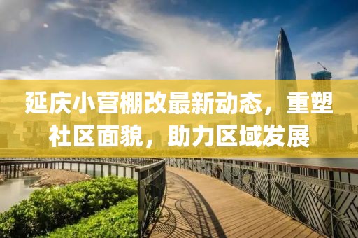 延慶小營棚改最新動態(tài)，重塑社區(qū)面貌，助力區(qū)域發(fā)展