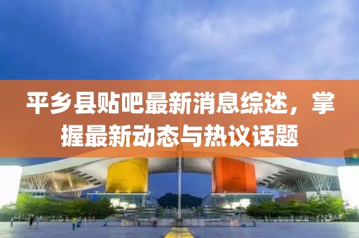 平鄉(xiāng)縣貼吧最新消息綜述，掌握最新動態(tài)與熱議話題