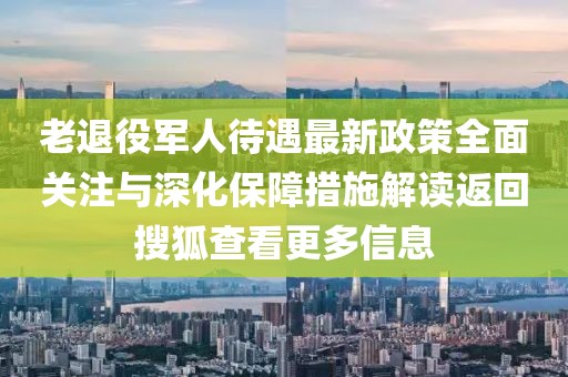 老退役軍人待遇最新政策全面關(guān)注與深化保障措施解讀返回搜狐查看更多信息
