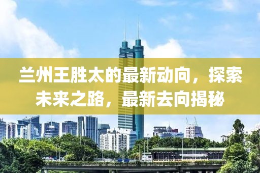 蘭州王勝太的最新動向，探索未來之路，最新去向揭秘