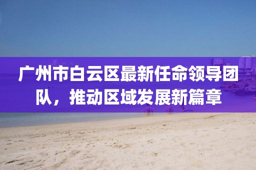 廣州市白云區(qū)最新任命領(lǐng)導(dǎo)團(tuán)隊(duì)，推動區(qū)域發(fā)展新篇章