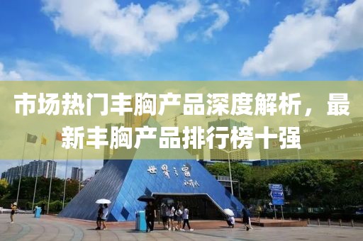 市場熱門豐胸產(chǎn)品深度解析，最新豐胸產(chǎn)品排行榜十強