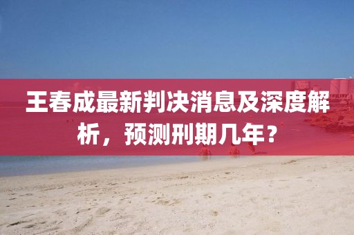 王春成最新判決消息及深度解析，預(yù)測刑期幾年？