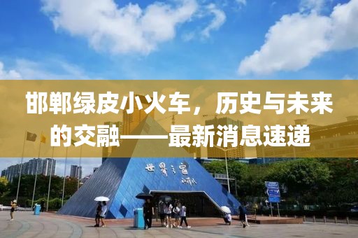 邯鄲綠皮小火車，歷史與未來的交融——最新消息速遞