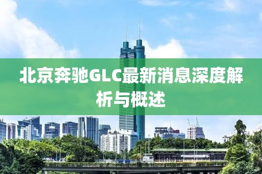 北京奔馳GLC最新消息深度解析與概述