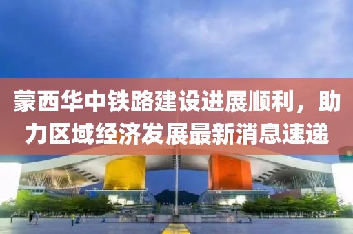 蒙西華中鐵路建設(shè)進(jìn)展順利，助力區(qū)域經(jīng)濟(jì)發(fā)展最新消息速遞