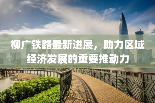 柳廣鐵路最新進(jìn)展，助力區(qū)域經(jīng)濟(jì)發(fā)展的重要推動(dòng)力