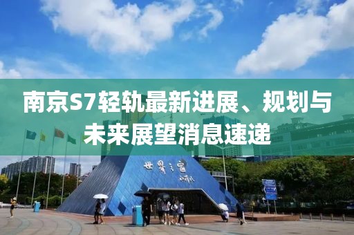 南京S7輕軌最新進(jìn)展、規(guī)劃與未來展望消息速遞