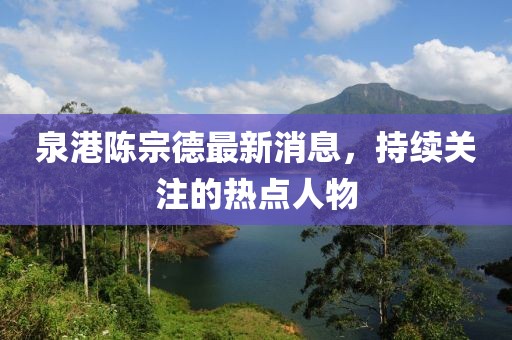 泉港陳宗德最新消息，持續(xù)關(guān)注的熱點人物