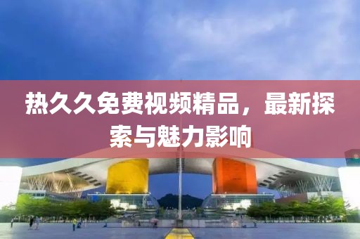 熱久久免費視頻精品，最新探索與魅力影響