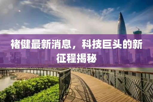 褚健最新消息，科技巨頭的新征程揭秘