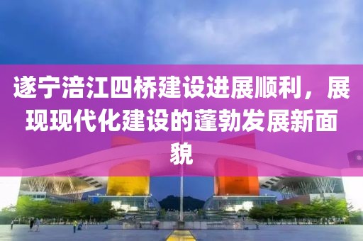 遂寧涪江四橋建設(shè)進(jìn)展順利，展現(xiàn)現(xiàn)代化建設(shè)的蓬勃發(fā)展新面貌