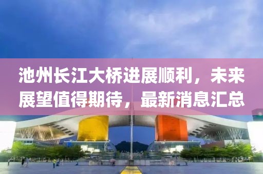 池州長(zhǎng)江大橋進(jìn)展順利，未來(lái)展望值得期待，最新消息匯總