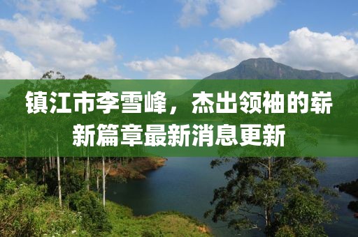 鎮(zhèn)江市李雪峰，杰出領(lǐng)袖的嶄新篇章最新消息更新