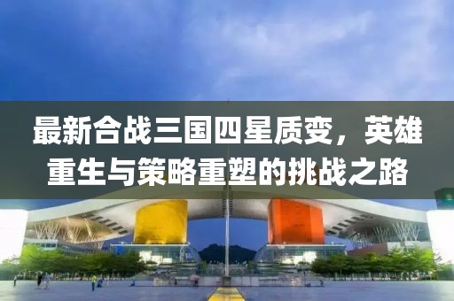 最新合戰(zhàn)三國四星質(zhì)變，英雄重生與策略重塑的挑戰(zhàn)之路