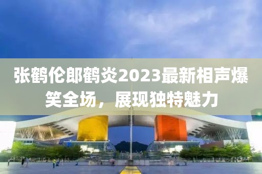 張鶴倫郎鶴炎2023最新相聲爆笑全場，展現(xiàn)獨(dú)特魅力