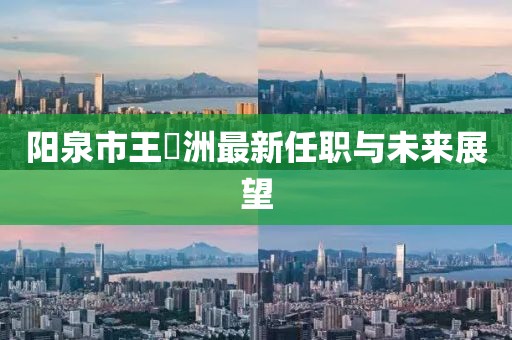 陽(yáng)泉市王湜洲最新任職與未來(lái)展望