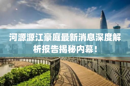 河源源江豪庭最新消息深度解析報(bào)告揭秘內(nèi)幕！