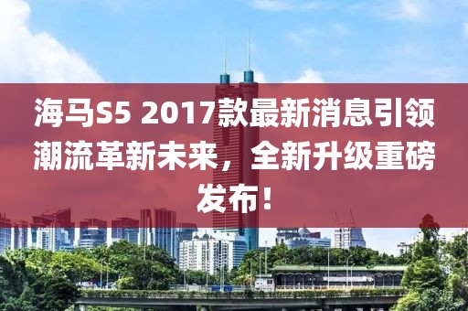 海馬S5 2017款最新消息引領潮流革新未來，全新升級重磅發(fā)布！