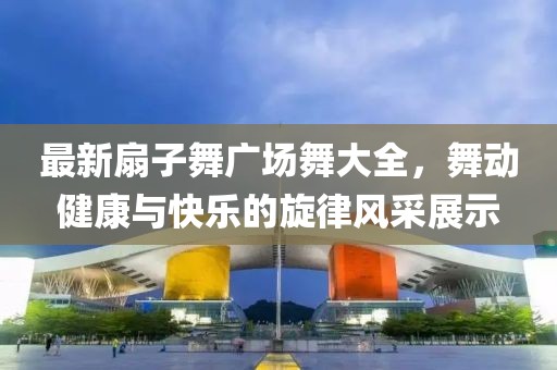 最新扇子舞廣場舞大全，舞動健康與快樂的旋律風采展示