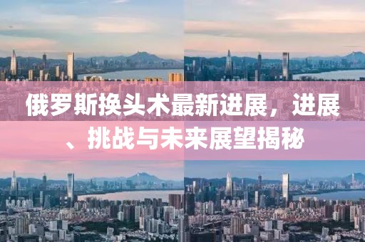 俄羅斯換頭術(shù)最新進(jìn)展，進(jìn)展、挑戰(zhàn)與未來展望揭秘